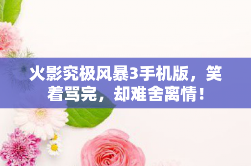 火影究极风暴3手机版,笑着骂完,却难舍离情! 火影究极风暴3手机版,笑着骂完,却难舍离情!