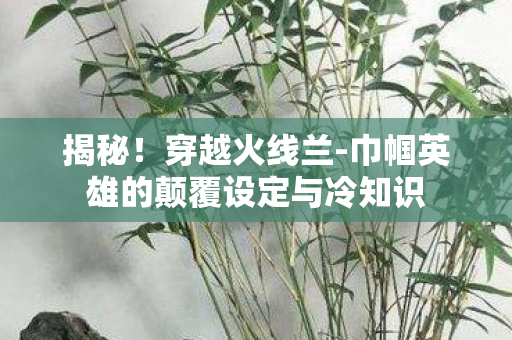 揭秘!穿越火线兰-巾帼英雄的颠覆设定与冷知识 揭秘!穿越火线兰-巾帼英雄的颠覆设定与冷知识