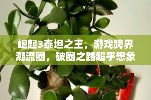 崛起3泰坦之王,游戏跨界潮流圈,破圈之路超乎想象! 崛起3泰坦之王,游戏跨界潮流圈,破圈之路超乎想象!
