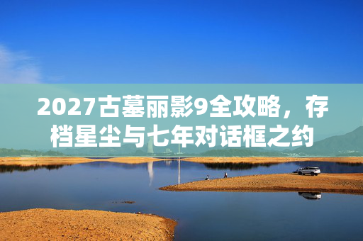 2027古墓丽影9全攻略,存档星尘与七年对话框之约 2027古墓丽影9全攻略,存档星尘与七年对话框之约