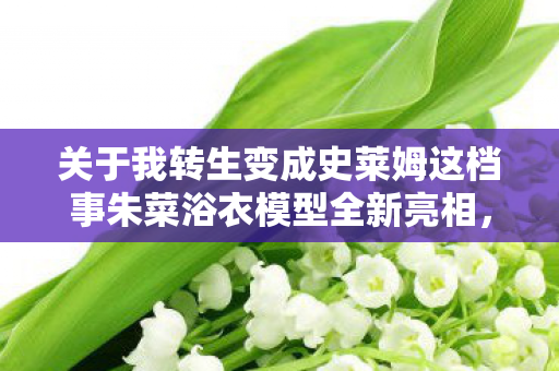 关于我转生变成史莱姆这档事朱菜浴衣模型全新亮相，预定正式开启