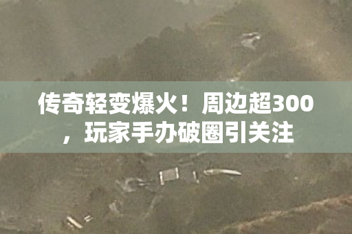 传奇轻变爆火!周边超300,玩家手办破圈引关注 传奇轻变爆火!周边超300,玩家手办破圈引关注