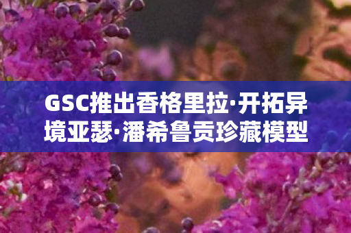 GSC推出香格里拉·开拓异境亚瑟·潘希鲁贡珍藏模型