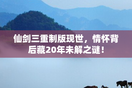 仙剑三重制版现世,情怀背后藏20年未解之谜! 仙剑三重制版现世,情怀背后藏20年未解之谜!