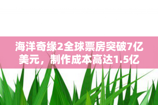 海洋奇缘2全球票房突破7亿美元，制作成本高达1.5亿美元的成功之路