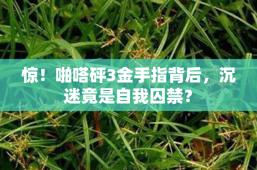 惊!啪嗒砰3金手指背后,沉迷竟是自我囚禁? 惊!啪嗒砰3金手指背后,沉迷竟是自我囚禁?