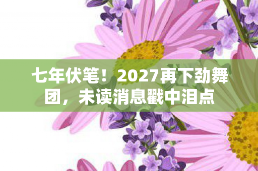 七年伏笔!2027再下劲舞团,未读消息戳中泪点 七年伏笔!2027再下劲舞团,未读消息戳中泪点