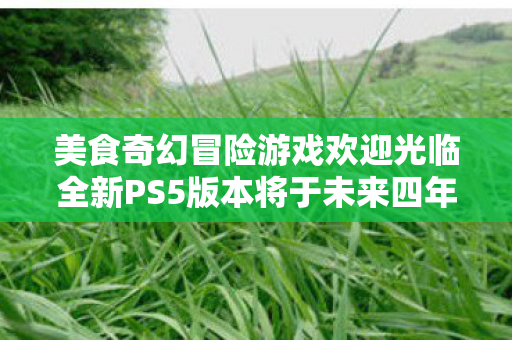 美食奇幻冒险游戏欢迎光临全新PS5版本将于未来四年春季推出