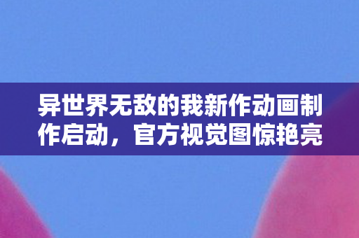异世界无敌的我新作动画制作启动，官方视觉图惊艳亮相