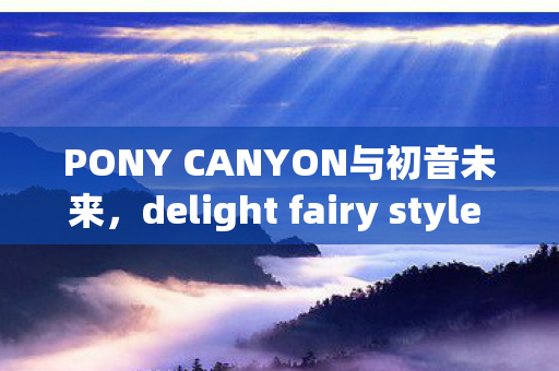 PONY CANYON与初音未来，delight fairy style 1/7模型的魅力之旅