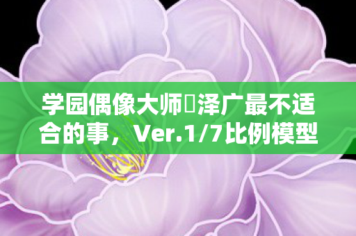 学园偶像大师篠泽广最不适合的事，Ver.1/7比例模型探讨