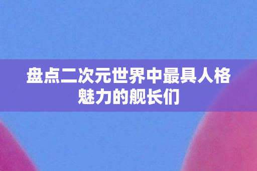 盘点二次元世界中最具人格魅力的舰长们