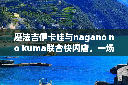 魔法吉伊卡哇与nagano no kuma联合快闪店，一场梦幻般的邂逅