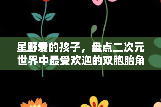 星野爱的孩子，盘点二次元世界中最受欢迎的双胞胎角色，他们真的太可爱了！