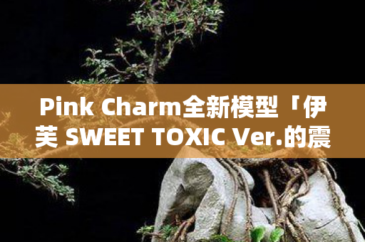 Pink Charm全新模型「伊芙 SWEET TOXIC Ver.的震撼登场