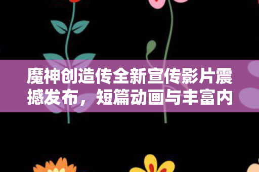 魔神创造传全新宣传影片震撼发布，短篇动画与丰富内容引领期待