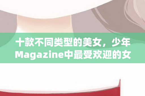 十款不同类型的美女，少年Magazine中最受欢迎的女主角们