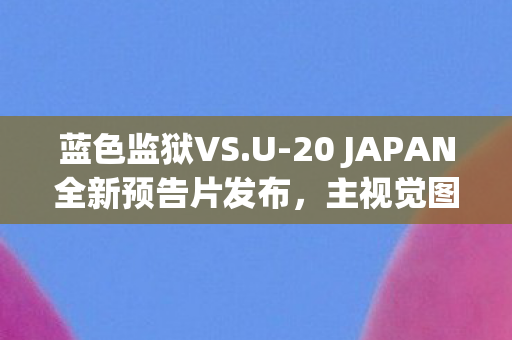蓝色监狱VS.U-20 JAPAN全新预告片发布，主视觉图震撼亮相！