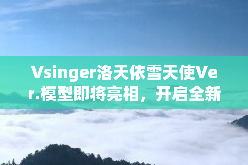 Vsinger洛天依雪天使Ver.模型即将亮相，开启全新音乐之旅