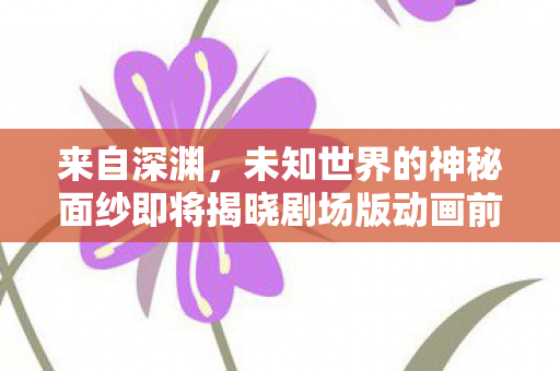 来自深渊，未知世界的神秘面纱即将揭晓剧场版动画前瞻