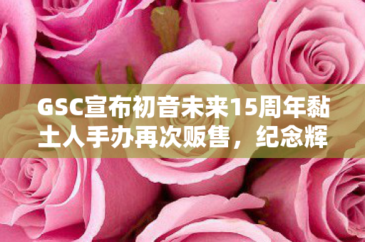 GSC宣布初音未来15周年黏土人手办再次贩售，纪念辉煌时刻