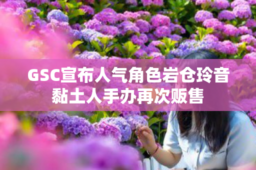 GSC宣布人气角色岩仓玲音黏土人手办再次贩售