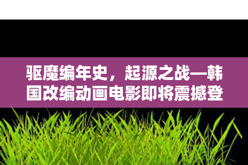 驱魔编年史，起源之战—韩国改编动画电影即将震撼登场