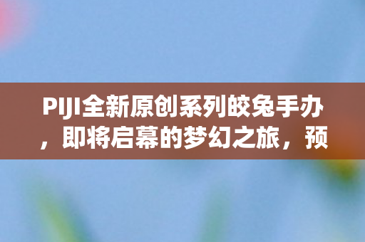 PIJI全新原创系列皎兔手办，即将启幕的梦幻之旅，预计于XXXX年亮相市场