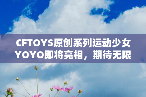 CFTOYS原创系列运动少女YOYO即将亮相，期待无限