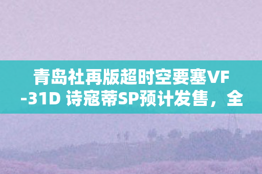 青岛社再版超时空要塞VF-31D 诗寇蒂SP预计发售，全新模型即将登陆市场