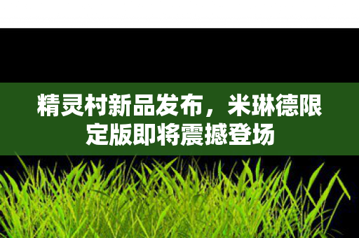 精灵村新品发布，米琳德限定版即将震撼登场