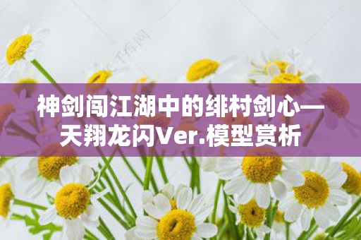 神剑闯江湖中的绯村剑心—天翔龙闪Ver.模型赏析