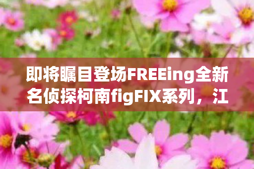 即将瞩目登场FREEing全新名侦探柯南figFIX系列，江户川柯南模型的震撼发布