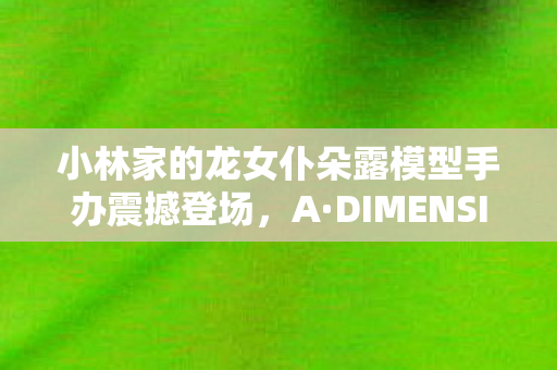 小林家的龙女仆朵露模型手办震撼登场，A·DIMENSION引领新潮流