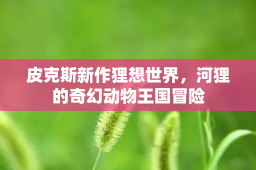 皮克斯新作狸想世界，河狸的奇幻动物王国冒险