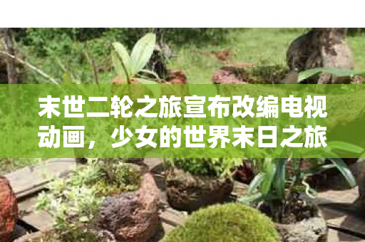 末世二轮之旅宣布改编电视动画，少女的世界末日之旅即将震撼荧屏