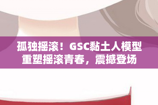 孤独摇滚！GSC黏土人模型重塑摇滚青春，震撼登场