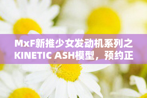 MxF新推少女发动机系列之KINETIC ASH模型，预约正式启动