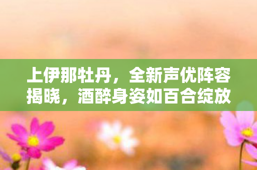 上伊那牡丹，全新声优阵容揭晓，酒醉身姿如百合绽放