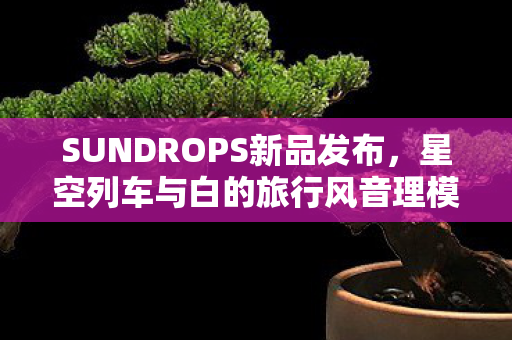 SUNDROPS新品发布，星空列车与白的旅行风音理模型揭秘