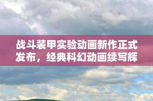 战斗装甲实验动画新作正式发布，经典科幻动画续写辉煌