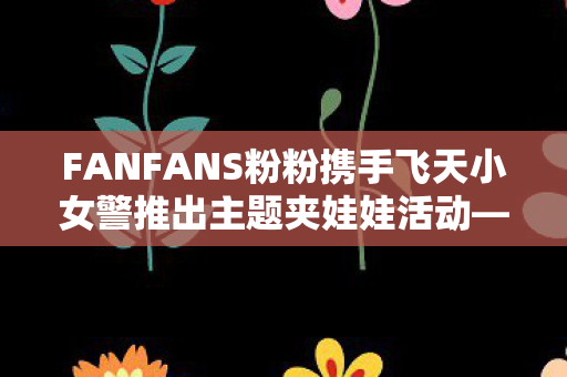 FANFANS粉粉携手飞天小女警推出主题夹娃娃活动—欢乐盛宴启幕