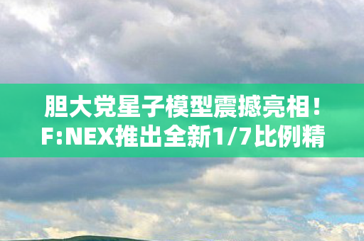 胆大党星子模型震撼亮相！F:NEX推出全新1/7比例精品模型