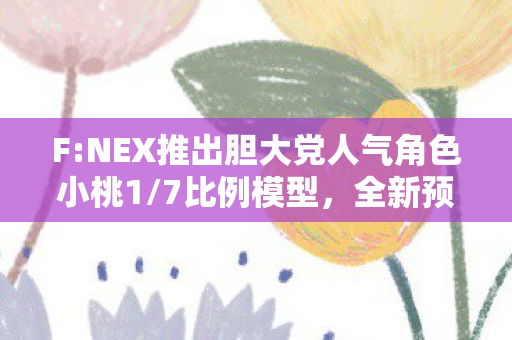 F:NEX推出胆大党人气角色小桃1/7比例模型，全新预购信息揭晓