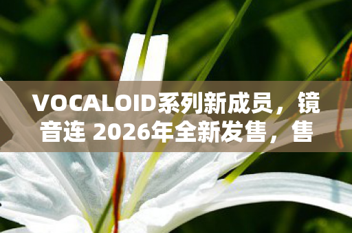 VOCALOID系列新成员，镜音连 2026年全新发售，售价1569元人民币
