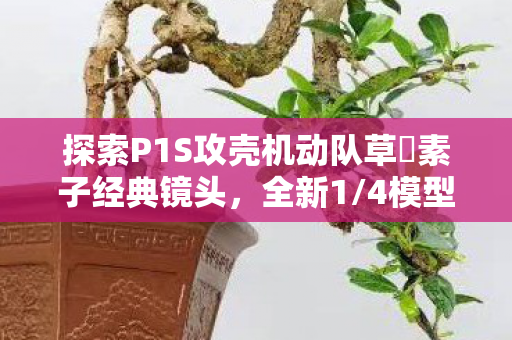 探索P1S攻壳机动队草薙素子经典镜头，全新1/4模型预告震撼来袭！
