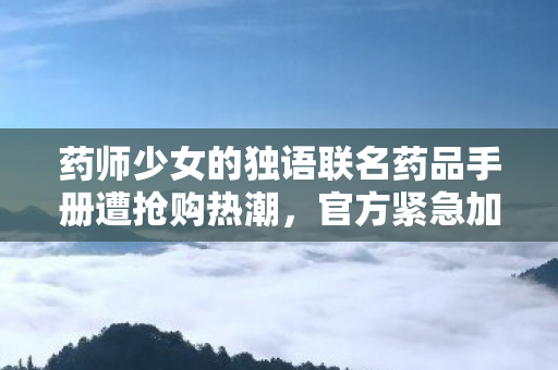 药师少女的独语联名药品手册遭抢购热潮，官方紧急加印应对
