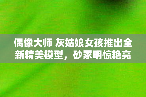 偶像大师 灰姑娘女孩推出全新精美模型，砂冢明惊艳亮相
