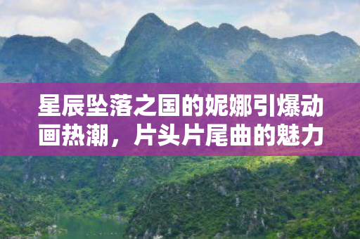 星辰坠落之国的妮娜引爆动画热潮，片头片尾曲的魅力