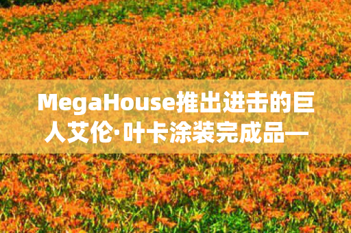 MegaHouse推出进击的巨人艾伦·叶卡涂装完成品—收藏界的瞩目之作